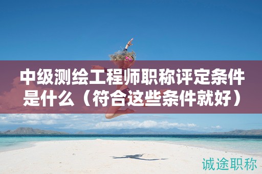 2024年中級(jí)測(cè)繪工程師職稱評(píng)定條件是什么（符合這些條件就好）