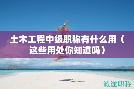 土木工程中級職稱有什么用（這些用處你知道嗎）