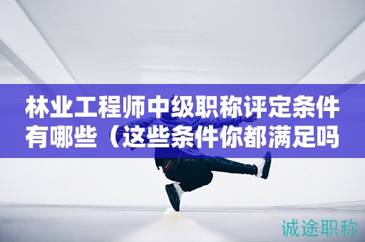 2024年林業(yè)工程師中級(jí)職稱評(píng)定條件有哪些（這些條件你都滿足嗎）