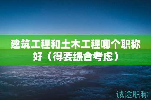 2024年建筑工程和土木工程哪個職稱好（得要綜合考慮）