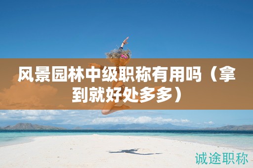 2024年風(fēng)景園林中級(jí)職稱有用嗎（拿到就好處多多）