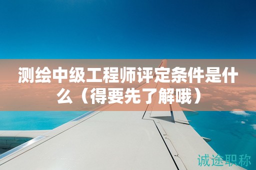 2024年測(cè)繪中級(jí)工程師評(píng)定條件是什么（得要先了解哦）