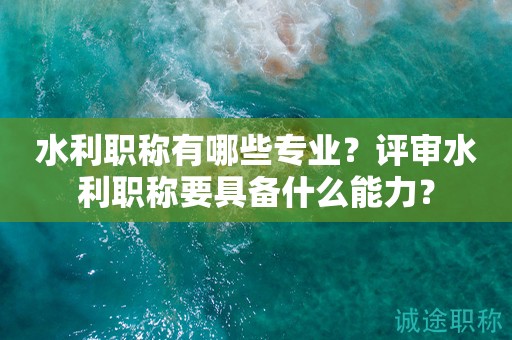 水利職稱有哪些專業(yè)？評審水利職稱要具備什么能力？