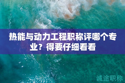熱能與動(dòng)力工程職稱評(píng)哪個(gè)專業(yè)？得要仔細(xì)看看