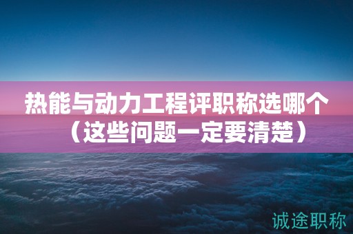 熱能與動力工程評職稱選哪個（這些問題一定要清楚）