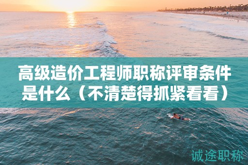 高級造價工程師職稱評審條件是什么（不清楚得抓緊看看）