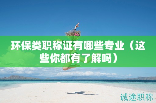 環(huán)保類職稱證有哪些專業(yè)（這些你都有了解嗎）