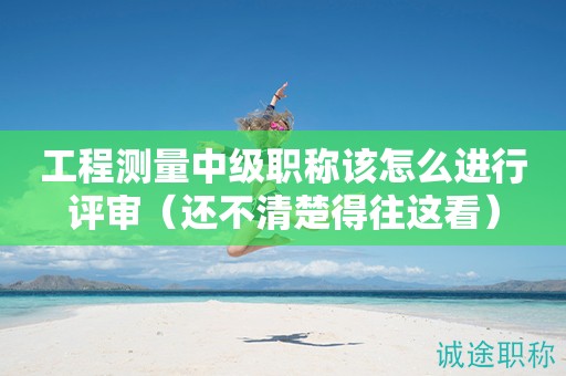 2024年工程測(cè)量中級(jí)職稱該怎么進(jìn)行評(píng)審（還不清楚得往這看）
