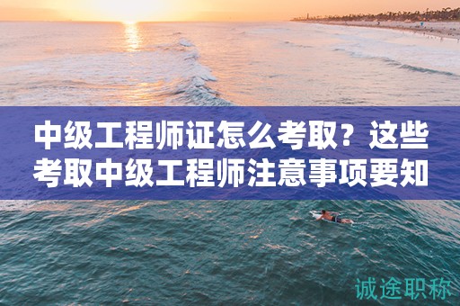 2024年中級工程師證怎么考?。窟@些考取中級工程師注意事項要知道