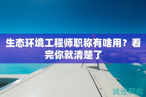 生態(tài)環(huán)境工程師職稱有啥用？看完你就清楚了