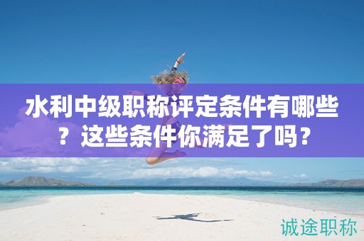 2024年水利中級職稱評定條件有哪些？這些條件你滿足了嗎？