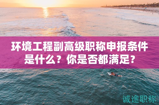 環(huán)境工程副高級職稱申報條件是什么？你是否都滿足？