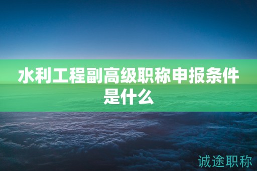 水利工程副高級職稱申報條件是什么？一起來看看吧