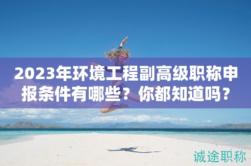 2024年環(huán)境工程副高級職稱申報條件有哪些？你都知道嗎？