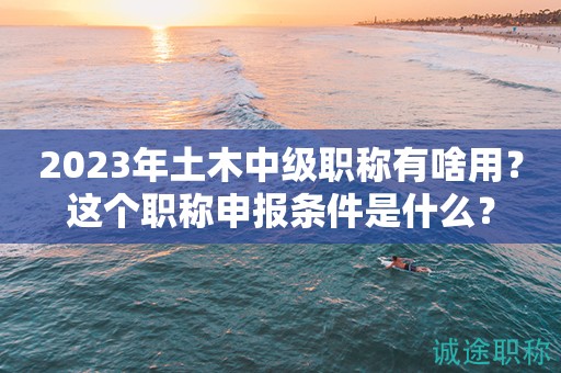 2024年土木中級職稱有啥用？這個職稱申報條件是什么？