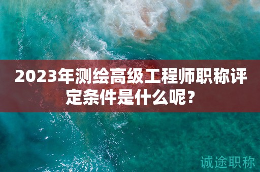 2024年測繪高級工程師職稱評定條件是什么呢？