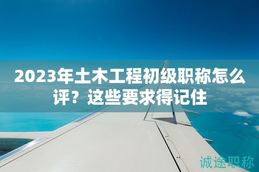 2024年土木工程初級職稱怎么評？這些要求得記住