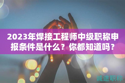 2024年焊接工程師中級職稱申報條件是什么？你都知道嗎？