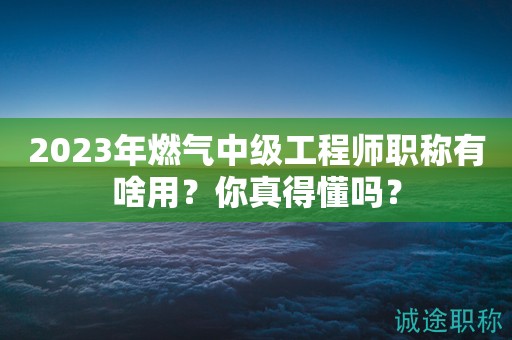 2024年燃氣中級工程師職稱有啥用？你真得懂嗎？