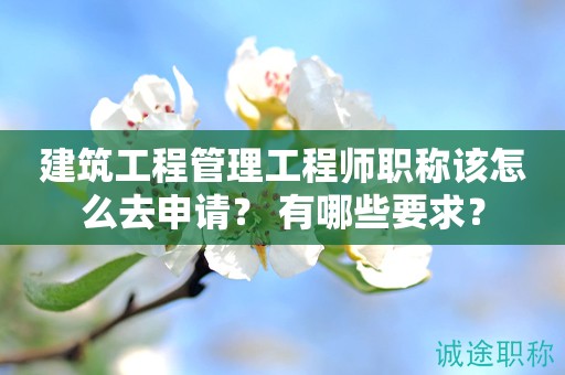 建筑工程管理工程師職稱該怎么去申請？有哪些要求？