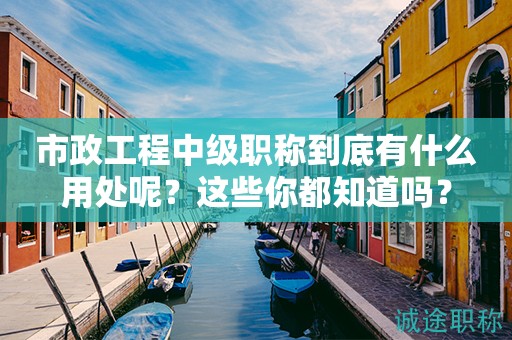 市政工程中級職稱到底有什么用處呢？這些你都知道嗎？