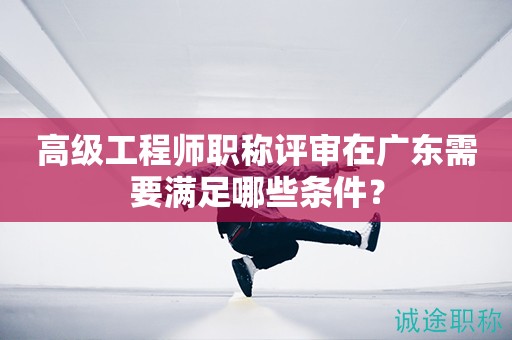 廣東省高級工程師職稱評審需要滿足哪些條件呢？
