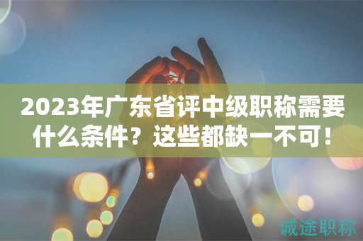 2023年廣東省評中級職稱需要什么條件？這些都缺一不可！
