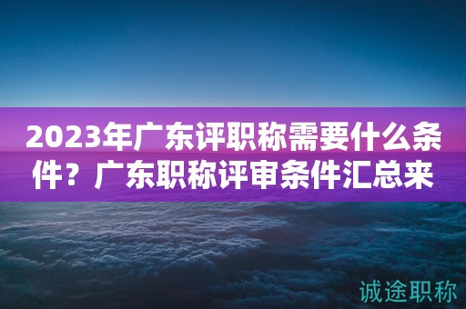 2023年廣東評職稱需要什么條件？廣東職稱評審條件匯總來啦！
