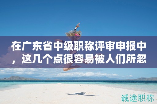 在廣東省中級(jí)職稱評(píng)審申報(bào)中，這幾個(gè)點(diǎn)很容易被人們所忽略！