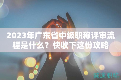 2023年廣東省中級職稱評審流程是什么？快收下這份攻略