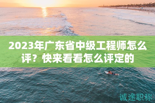 2023年廣東省中級工程師怎么評？快來看看怎么評定的
