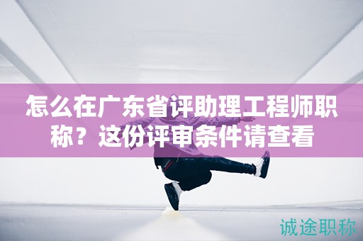 怎么在廣東省評助理工程師職稱？這份評審條件請查看
