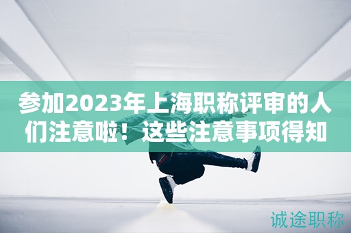 參加2023年上海職稱評審的人們注意啦！這些注意事項得知道
