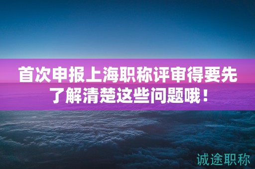 首次申報(bào)上海職稱評審得要先了解清楚這些問題哦！