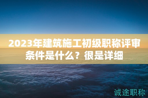 2023年建筑施工初級(jí)職稱評(píng)審條件是什么？很是詳細(xì)