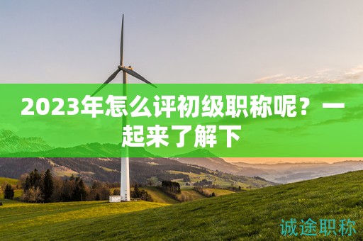 2023年怎么評初級職稱呢？一起來了解下
