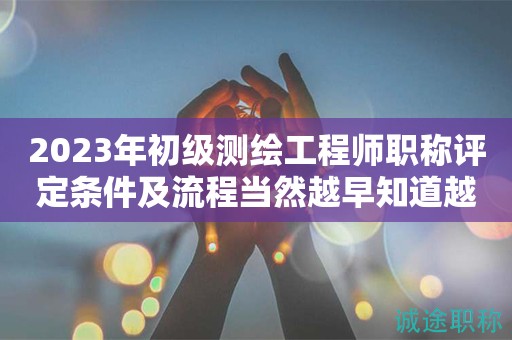 2023年初級(jí)測(cè)繪工程師職稱評(píng)定條件及流程當(dāng)然越早知道越好！