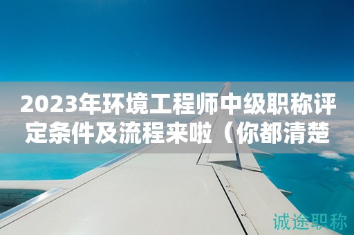 2024年環(huán)境工程師中級(jí)職稱評(píng)定條件及流程來啦（你都清楚嗎）