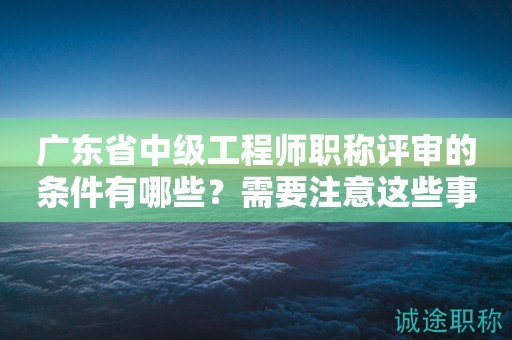 廣東省中級工程師職稱評審的條件有哪些？需要注意這些事項