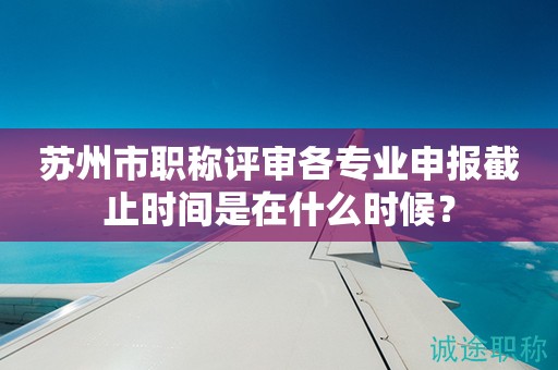 蘇州市職稱評審各專業(yè)申報截止時間是在什么時候？