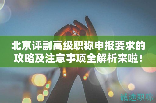 北京評副高級職稱申報要求的攻略及注意事項全解析來啦！
