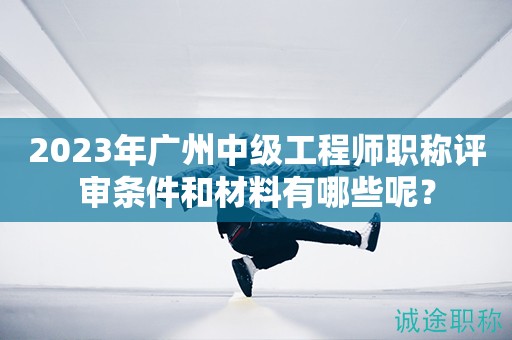 2023年廣州中級工程師職稱評審條件和材料有哪些呢？