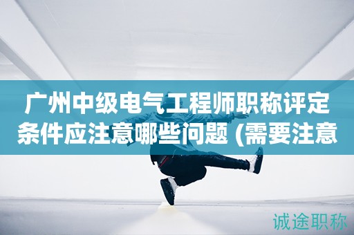廣州中級(jí)電氣工程師職稱評(píng)定條件應(yīng)注意哪些問題 (需要注意問題)