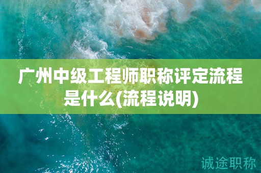 廣州中級工程師職稱評定流程是什么(流程說明)