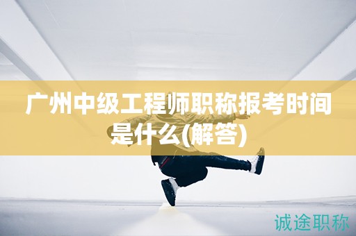 廣州中級工程師職稱報考時間是什么(解答)