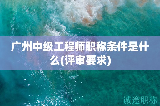 廣州中級工程師職稱條件是什么(評審要求來啦)