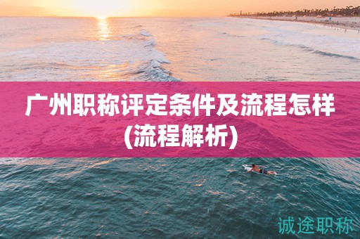 廣州職稱評(píng)定條件及流程怎樣(全方面流程解析)