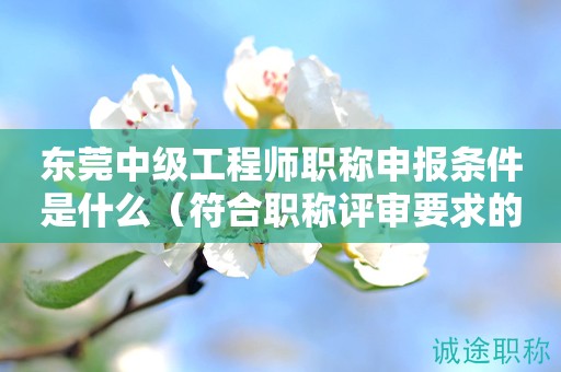 東莞中級(jí)工程師職稱申報(bào)條件是什么？符合得看過(guò)來(lái)