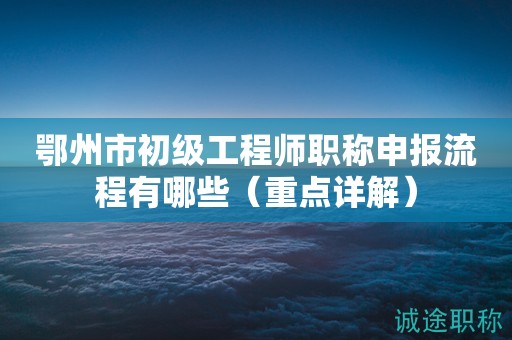 鄂州市初級工程師職稱申報流程有哪些（重點詳解）