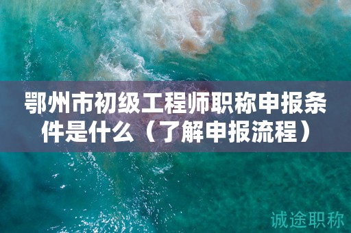 鄂州市初級(jí)工程師職稱申報(bào)條件是什么（先了解申報(bào)流程）